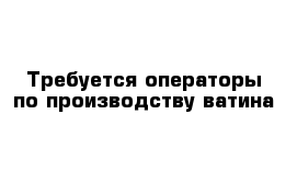 Требуется операторы по производству ватина 